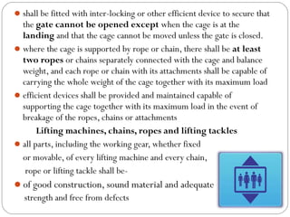 shall be fitted with inter-locking or other efficient device to secure that
the gate cannot be opened except when the cage is at the
landing and that the cage cannot be moved unless the gate is closed.
where the cage is supported by rope or chain, there shall be at least
two ropes or chains separately connected with the cage and balance
weight, and each rope or chain with its attachments shall be capable of
carrying the whole weight of the cage together with its maximum load
efficient devices shall be provided and maintained capable of
supporting the cage together with its maximum load in the event of
breakage of the ropes, chains or attachments
Lifting machines, chains, ropes and lifting tackles
all parts, including the working gear, whether fixed
or movable, of every lifting machine and every chain,
rope or lifting tackle shall be-
of good construction, sound material and adequate
strength and free from defects
 