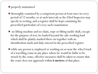 properly maintained
thoroughly examined by a competent person at least once in every
period of 12 months, or at such intervals as the Chief Inspector may
specify in writing, and a register shall be kept containing the
prescribed particulars of every such examination
 no lifting machine and no chain, rope or lifting tackle shall, except
for the purpose of test, be loaded beyond the safe working load
which shall be plainly marked there on together with an
identification mark and duly entered in the prescribed register
while any person is employed or working on or near the wheel track
of a travelling crane in any place where he would be liable to be
struck by the crane, effective measures shall be taken to ensure that
the crane does not approach within 6 metres of that place.
 
