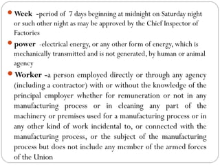 Week -period of 7 days beginning at midnight on Saturday night
or such other night as may be approved by the Chief Inspector of
Factories
power -electrical energy, or any other form of energy, which is
mechanically transmitted and is not generated, by human or animal
agency
Worker -a person employed directly or through any agency
(including a contractor) with or without the knowledge of the
principal employer whether for remuneration or not in any
manufacturing process or in cleaning any part of the
machinery or premises used for a manufacturing process or in
any other kind of work incidental to, or connected with the
manufacturing process, or the subject of the manufacturing
process but does not include any member of the armed forces
of the Union
 