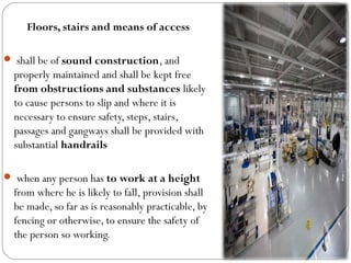 Floors, stairs and means of access
 shall be of sound construction, and
properly maintained and shall be kept free
from obstructions and substances likely
to cause persons to slip and where it is
necessary to ensure safety, steps, stairs,
passages and gangways shall be provided with
substantial handrails
 when any person has to work at a height
from where he is likely to fall, provision shall
be made, so far as is reasonably practicable, by
fencing or otherwise, to ensure the safety of
the person so working.
 