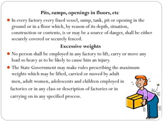 Pits, sumps, openings in floors, etc
In every factory every fixed vessel, sump, tank, pit or opening in the
ground or in a floor which, by reason of its depth, situation,
construction or contents, is or may be a source of danger, shall be either
securely covered or securely fenced.
Excessive weights
No person shall be employed in any factory to lift, carry or move any
load so heavy as to be likely to cause him an injury.
The State Government may make rules prescribing the maximum
weights which may be lifted, carried or moved by adult
men, adult women, adolescents and children employed in
factories or in any class or description of factories or in
carrying on in any specified process.
 