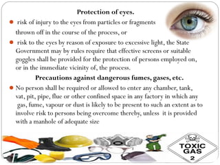 Protection of eyes.
 risk of injury to the eyes from particles or fragments
thrown off in the course of the process, or
 risk to the eyes by reason of exposure to excessive light, the State
Government may by rules require that effective screens or suitable
goggles shall be provided for the protection of persons employed on,
or in the immediate vicinity of, the process.
Precautions against dangerous fumes, gases, etc.
No person shall be required or allowed to enter any chamber, tank,
vat, pit, pipe, flue or other confined space in any factory in which any
gas, fume, vapour or dust is likely to be present to such an extent as to
involve risk to persons being overcome thereby, unless it is provided
with a manhole of adequate size
 