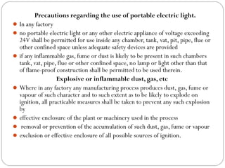 Precautions regarding the use of portable electric light.
In any factory
no portable electric light or any other electric appliance of voltage exceeding
24V shall be permitted for use inside any chamber, tank, vat, pit, pipe, flue or
other confined space unless adequate safety devices are provided
if any inflammable gas, fume or dust is likely to be present in such chambers
tank, vat, pipe, flue or other confined space, no lamp or light other than that
of flame-proof construction shall be permitted to be used therein.
Explosive or inflammable dust, gas, etc
Where in any factory any manufacturing process produces dust, gas, fume or
vapour of such character and to such extent as to be likely to explode on
ignition, all practicable measures shall be taken to prevent any such explosion
by
effective enclosure of the plant or machinery used in the process
 removal or prevention of the accumulation of such dust, gas, fume or vapour
exclusion or effective enclosure of all possible sources of ignition.
 