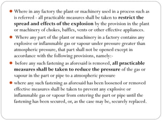 Where in any factory the plant or machinery used in a process such as
is referred - all practicable measures shall be taken to restrict the
spread and effects of the explosion by the provision in the plant
or machinery of chokes, baffles, vents or other effective appliances.
 Where any part of the plant or machinery in a factory contains any
explosive or inflammable gas or vapour under pressure greater than
atmospheric pressure, that part shall not be opened except in
accordance with the following provisions, namely:-
 before any such fastening as aforesaid is removed, all practicable
measures shall be taken to reduce the pressure of the gas or
vapour in the part or pipe to a atmospheric pressure
where any such fastening as aforesaid has been loosened or removed
effective measures shall be taken to prevent any explosive or
inflammable gas or vapour from entering the part or pipe until the
fastening has been secured, or, as the case may be, securely replaced.
 