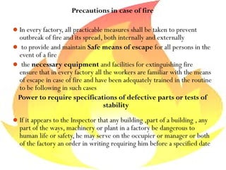 Precautions in case of fire
In every factory, all practicable measures shall be taken to prevent
outbreak of fire and its spread, both internally and externally
 to provide and maintain Safe means of escape for all persons in the
event of a fire
 the necessary equipment and facilities for extinguishing fire
ensure that in every factory all the workers are familiar with the means
of escape in case of fire and have been adequately trained in the routine
to be following in such cases
Power to require specifications of defective parts or tests of
stability
If it appears to the Inspector that any building ,part of a building , any
part of the ways, machinery or plant in a factory be dangerous to
human life or safety, he may serve on the occupier or manager or both
of the factory an order in writing requiring him before a specified date
 