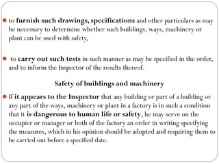 to furnish such drawings, specifications and other particulars as may
be necessary to determine whether such buildings, ways, machinery or
plant can be used with safety,
 to carry out such tests in such manner as may be specified in the order,
and to inform the Inspector of the results thereof.
Safety of buildings and machinery
If it appears to the Inspector that any building or part of a building or
any part of the ways, machinery or plant in a factory is in such a condition
that it is dangerous to human life or safety, he may serve on the
occupier or manager or both of the factory an order in writing specifying
the measures, which in his opinion should be adopted and requiring them to
be carried out before a specified date.
 