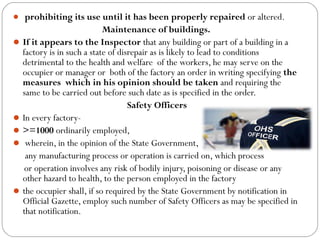  prohibiting its use until it has been properly repaired or altered.
Maintenance of buildings.
If it appears to the Inspector that any building or part of a building in a
factory is in such a state of disrepair as is likely to lead to conditions
detrimental to the health and welfare of the workers, he may serve on the
occupier or manager or both of the factory an order in writing specifying the
measures which in his opinion should be taken and requiring the
same to be carried out before such date as is specified in the order.
Safety Officers
In every factory-
>=1000 ordinarily employed,
 wherein, in the opinion of the State Government,
any manufacturing process or operation is carried on, which process
or operation involves any risk of bodily injury, poisoning or disease or any
other hazard to health, to the person employed in the factory
the occupier shall, if so required by the State Government by notification in
Official Gazette, employ such number of Safety Officers as may be specified in
that notification.
 