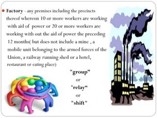 Factory - any premises including the precincts
thereof whereon 10 or more workers are working
with aid of power or 20 or more workers are
working with out the aid of power the preceding
12 months( but does not include a mine , a
mobile unit belonging to the armed forces of the
Union, a railway running shed or a hotel,
restaurant or eating place)
"group”
or
"relay“
or
"shift"
 