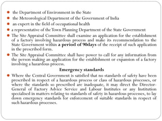  the Department of Environment in the State
 the Meteorological Department of the Government of India
 an expert in the field of occupational health
a representative of theTown Planning Department of the State Government
The Site Appraisal Committee shall examine an application for the establishment
of a factory involving hazardous process and make its recommendation to the
State Government within a period of 90days of the receipt of such application
in the prescribed form.
The Site Appraisal Committee shall have power to call for any information from
the person making an application for the establishment or expansion of a factory
involving a hazardous process.
Emergency standards
Where the Central Government is satisfied that no standards of safety have been
prescribed in respect of a hazardous process or class of hazardous processes, or
where the standards so prescribed are inadequate, it may direct the Director-
General of Factory Advice Service and Labour Institutes or any Institution
specialised in matters relating to standards of safety in hazardous processes, to lay
down emergency standards for enforcement of suitable standards in respect of
such hazardous processes.
 