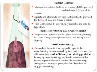 Washing facilities
 adequate and suitable facilities for washing shall be provided
and maintained for use of the
workers
 separate and adequately screened facilities shall be provided
for the use of male and female workers
 such facilities shall be conveniently accessible and shall be
kept clean.
Facilities for storing and drying clothing
 the provision therein of suitable place for keeping clothing
not worn during working hours and for the drying of wet
clothing.
Facilities for sitting
 the workers in any factory engaged in a particular
manufacturing process or working in a particular room, are
able to do their work efficiently in a sitting position,
he may, by order in writing, require the occupier of the
factory to provide before a specified date such seating
arrangements as may be practicable for all workers so
engaged or working.
 