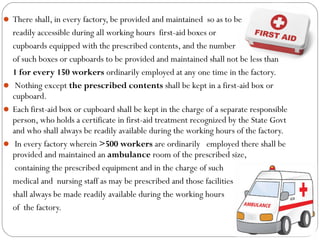  There shall, in every factory, be provided and maintained so as to be
readily accessible during all working hours first-aid boxes or
cupboards equipped with the prescribed contents, and the number
of such boxes or cupboards to be provided and maintained shall not be less than
1 for every 150 workers ordinarily employed at any one time in the factory.
 Nothing except the prescribed contents shall be kept in a first-aid box or
cupboard.
 Each first-aid box or cupboard shall be kept in the charge of a separate responsible
person, who holds a certificate in first-aid treatment recognized by the State Govt
and who shall always be readily available during the working hours of the factory.
 In every factory wherein >500 workers are ordinarily employed there shall be
provided and maintained an ambulance room of the prescribed size,
containing the prescribed equipment and in the charge of such
medical and nursing staff as may be prescribed and those facilities
shall always be made readily available during the working hours
of the factory.
 
