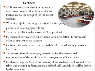 Canteens
>250 workers are ordinarily employed, a
canteen or canteens shall be provided and
maintained by the occupier for the use of the
workers.
Without prejudice in the generality of the foregoing
power such rules may provide for
 the date by which such canteen shall be provided
the standard in respect of construction, accommodation, furniture and
other equipment of the canteen
the foodstuffs to be served therein and the charges which may be made
therefore
 the constitution of a managing committee for the canteen and
representation of the workers in the management of the canteen
the items of expenditure in the running of the canteen which are not to be
taken into account in fixing the cost of foodstuffs and which shall be borne
by the employer
 