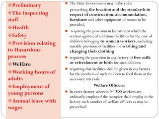  The State Government may make rules
prescribing the location and the standards in
respect of construction, accommodation,
furniture and other equipment of rooms to be
provided,
 requiring the provision in factories to which the
section applies, of additional facilities for the care of
children belonging to women workers, including
suitable provision of facilities for washing and
changing their clothing
 requiring the provision in any factory of free milk
or refreshment or both for such children
 requiring that facilities shall be given in any factory
for the mothers of such children to feed them at the
necessary intervals
Welfare Officers.
 In every factory wherein >=500 workers are
ordinarily employed the occupier shall employ in the
factory such number of welfare officers as may be
prescribed.
Preliminary
The inspecting
staff
Health
Safety
Provision relating
to Hazardous
process
Welfare
Working hours of
adults
Employment of
young persons
Annual leave with
wages
 