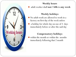 Weekly hours
 adult worker shall not >48h in any week
Weekly holidays
No adult work are allowed to work in a
factory on first day of the week unless
 a holiday for whole day on one of 3 days
immediately before or after the said day
Compensatory holidays
within the month or within the months
immediately following that 2 month
 