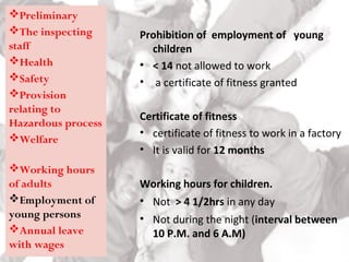 Prohibition of employment of young
children
• < 14 not allowed to work
• a certificate of fitness granted
Certificate of fitness
• certificate of fitness to work in a factory
• It is valid for 12 months
Working hours for children.
• Not > 4 1/2hrs in any day
• Not during the night (interval between
10 P.M. and 6 A.M)
Preliminary
The inspecting
staff
Health
Safety
Provision
relating to
Hazardous process
Welfare
Working hours
of adults
Employment of
young persons
Annual leave
with wages
 