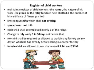 Register of child workers
• maintain a register of child workers -the name , the nature of his
work ,the group or the relay to which he is allotted & the number of
his certificate of fitness granted
• limited to 2 shifts which shall not overlap
• spread over not >5h
• each child shall be employed in only 1 of the relays
• Change in rely - only 1 in 30days not before that
• No child shall be required or allowed to work in any factory on any
day on which he has already been working in another factory
• female child are allowed to work between 8 A.M. and 7 P.M
 