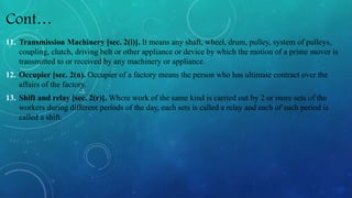 Cont…
11. Transmission Machinery [sec. 2(i)]. It means any shaft, wheel, drum, pulley, system of pulleys,
coupling, clutch, driving belt or other appliance or device by which the motion of a prime mover is
transmitted to or received by any machinery or appliance.
12. Occupier [sec. 2(n). Occupier of a factory means the person who has ultimate contract over the
affairs of the factory.
13. Shift and relay [sec. 2(r)]. Where work of the same kind is carried out by 2 or more sets of the
workers during different periods of the day, each sets is called a relay and each of such period is
called a shift.
 