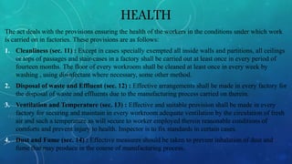 HEALTH
The act deals with the provisions ensuring the health of the workers in the conditions under which work
is carried on in factories. These provisions are as follows:
1. Cleanliness (sec. 11) : Except in cases specially exempted all inside walls and partitions, all ceilings
or tops of passages and stair-cases in a factory shall be carried out at least once in every period of
fourteen months. The floor of every workroom shall be cleaned at least once in every week by
washing , using disinfectant where necessary, some other method.
2. Disposal of waste and Effluent (sec. 12) : Effective arrangements shall be made in every factory for
the disposal of waste and effluents due to the manufacturing process carried on therein.
3. Ventilation and Temperature (sec. 13) : Effective and suitable provision shall be made in every
factory for securing and maintain in every workroom adequate ventilation by the circulation of fresh
air and such a temperature as will secure to worker employed therein reasonable conditions of
comforts and prevent injury to health. Inspector is to fix standards in certain cases.
4. Dust and Fume (sec. 14) : Effective measures should be taken to prevent inhalation of dust and
fume that may produce in the course of manufacturing process.
 