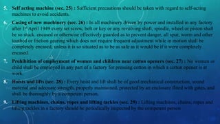 5. Self acting machine (sec. 25) : Sufficient precautions should be taken with regard to self-acting
machines to avoid accidents.
6. Casing of new machinery (sec. 26) : In all machinery driven by power and installed in any factory
after 1st April 1949 every set screw, belt or key or any revolving shaft, spindle, wheel or piston shall
be so stuck. encased or otherwise effectively guarded as to prevent danger, all spur, worm and other
toothed or friction gearing which does not require frequent adjustment while in motion shall be
completely encased, unless it is so situated as to be as safe as it would be if it were completely
encased.
7. Prohibition of employment of women and children near cotton openers (sec. 27) : No women or
child shall be employed in any part of a factory for pressing cotton in which a cotton opener is at
work.
8. Hoists and lifts (sec. 28) : Every hoist and lift shall be of good mechanical construction, sound
material and adequate strength, properly maintained, protected by an enclosure flited with gates, and
shall be thoroughly by a competent person.
9. Lifting machines, chains, ropes and lifting tackles (sec. 29) : Lifting machines, chains, ropes and
lifting tackles in a factory should be periodically inspected by the competent person
 