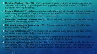 10. Revolving Machinery (sec. 30) : Where process of grinding is carried on, a notice indicating the
maximum safe working peripheral speed of every grind-stone or abrasive wheel etc., Should be
fixed to the revolving machinery.
11. Pressure Plant (sec. 31) : Where any plant or machinery or any part thereof is operated at a pressure
above atmospheric pressure, effective measures should be taken to ensure that the safe working
pressure of such plant of machinery or part is not exceeded
12. Floors, stairs and means of access (sec. 32) : Floors, stairs and means of access should be soundly
constructed and properly maintained.
13. Pits, sumps, opening in floors, etc (sec. 33) : Pits, sumps opening in floor etc., Should be either
securely covered or fenced
14. Excessive weights (sec. 34) : No workman shall be employed in any factory to lift, carry or move
any load so heavy as to be likely to cause him injury.
15. Protection of Eyes (sec. 35) : Necessary protective equipment should be provided to protect the
eyes of the workman, where the working involves risk of injury to the eyes.
16. Precaution against dangerous fume (sec. 36) : It is provided that no worker shall be forced to enter
any chamber, tank, vat, pit, pipe, flue or other confined space in any factory in which any gas, fume,
vapor or dust is likely to be present to such an extent as to involve risk to persons being overcome
thereby.
 