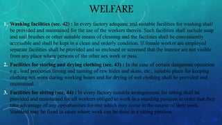 WELFARE
1. Washing facilities (sec. 42) : In every factory adequate and suitable facilities for washing shall
be provided and maintained for the use of the workers therein. Such facilities shall include soap
and nail brushes or other suitable means of cleaning and the facilities shall be conveniently
accessible and shall be kept in a clean and orderly condition. If female worker are employed
separate facilities shall be provided and so enclosed or screened that the interior are not visible
from any place where persons of the other sex work or pass.
2. Facilities for storing and drying clothing (sec. 43) : In the case of certain dangerous operation
e.g., lead processes liming and tanning of raw hides and skins, etc., suitable place for keeping
clothing not worn during working hours and for drying of wet clothing shall be provided and
maintained.
3. Facilities for sitting (sec. 44) : In every factory suitable arrangements for sitting shall be
provided and maintained for all workers obliged to work in a standing position in order that they
take advantage of any opportunities for rest which may occur in the course of their work.
Standard may be fixed in cases where work can be done in a sitting position
 