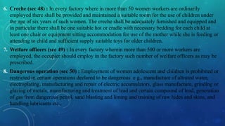 6. Creche (sec 48) : In every factory where in more than 50 women workers are ordinarily
employed there shall be provided and maintained a suitable room for the use of children under
the age of six years of such women. The creche shall be adequately furnished and equipped and
in particular there shall be one suitable hot or cradle with necessary bedding for each child at
least one chair or equipment sitting accommodation for use of the mother while she is feeding or
attending to child and sufficient supply suitable toys for older children.
7. Welfare officers (sec 49) : In every factory wherein more than 500 or more workers are
employed, the occupier should employ in the factory such number of welfare officers as may be
prescribed.
8. Dangerous operation (sec 50) : Employment of women adolescent and children is prohibited or
restricted in certain operations declared to be dangerous e g., manufacture of altrated water,
electroplating, manufacturing and repair of electric accumulators, glass manufacture, grinding or
glazing of metals, manufacturing and treatment of lead and certain compound of lead, generation
of gas from dangerous petrol, sand blasting and liming and training of raw hides and skins, and
handling lubricants etc.,
 