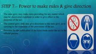 STEP 7:- Power to make rules & give direction
• The state govt. may make rules providing for any matter which
may be discovered expedient in order to give effect to the
purposes of the act.
• The central govt. may also give directions to the state govt. as to
carrying to the execution of the provisions of the act.
• Provides for the publication of the rules made under the act in the
official gazette.
 