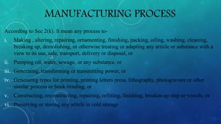 MANUFACTURING PROCESS
According to Sec 2(k). It mean any process to-
i. Making , altering, repairing, ornamenting, finishing, packing, oiling, washing, cleaning,
breaking up, demolishing, or otherwise treating or adapting any article or substance with a
view to its use, sale, transport, delivery or disposal, or
ii. Pumping oil, water, sewage, or any substance, or
iii. Generating, transforming or transmitting power, or
iv. Generating types for printing, printing letters press, lithography, photogravure or other
similar process or book-binding, or
v. Constructing, reconstructing, repairing, refitting, finishing, breakin-up ship or vessels, or
vi. Preserving or storing any article in cold storage
 