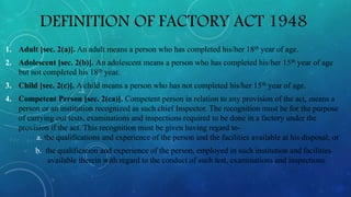 DEFINITION OF FACTORY ACT 1948
1. Adult [sec. 2(a)]. An adult means a person who has completed his/her 18th year of age.
2. Adolescent [sec. 2(b)]. An adolescent means a person who has completed his/her 15th year of age
but not completed his 18th year.
3. Child [sec. 2(c)]. A child means a person who has not completed his/her 15th year of age.
4. Competent Person [sec. 2(ca)]. Competent person in relation to any provision of the act, means a
person or an institution recognized as such chief Inspector. The recognition must be for the purpose
of carrying out tests, examinations and inspections required to be done in a factory under the
provision if the act. This recognition must be given having regard to-
a. the qualifications and experience of the person and the facilities available at his disposal; or
b. the qualification and experience of the person, employed in such institution and facilities
available therein with regard to the conduct of such test, examinations and inspections.
 