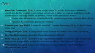 Cont…
5. Hazardous Process [sec. 2(cb). It means any process of the activity in relation to an industry
specified in the first schedule where, unless, special care is taken, raw material used therein or the
intermediate or finished products, by-products, wastes or effluents thereof would-
a. Causes material impairment to the health of the person engaged in or connected therewith, or
b. Result in the pollution of general environment.
6. Calendar year [ sec. 2(bb)]. It means the period of 12 months beginning with the 1st day of January
in any year.
7. Young person [sec. 2(d)]. A young person means a person who either a child or any adolescent.
8. Day [Sec. 2(e)]. It means a period of 24hours beginning at midnight.
9. Week [sec.2(f)]. It means a period of 7 days beginning at midnight on Saturday night or such other
night as may be approval in writing for a particular area by the chief inspector of Factories.
10. Prime mover [sec. 2(b)]. It means any engine motor or other appliance which generated or
otherwise provides power.
 