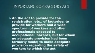 INPORTANCE OF FACTORY ACT
 An the act to provide for the
registration, etc., of factories; to
provide for workers and a wide
spectrum of workers and other
professionals exposed to
occupational hazards, but for whom
no adequate provision had been
formerly made; to make adequate
provision regarding the safety of
workers to which the act.
 