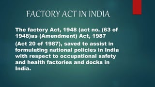 FACTORY ACT IN INDIA
The factory Act, 1948 (act no. (63 of
1948)as (Amendment) Act, 1987
(Act 20 of 1987), saved to assist in
formulating national policies in India
with respect to occupational safety
and health factories and docks in
India.
 