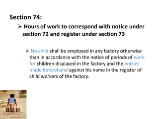Section 74:
   Hours of work to correspond with notice under
   section 72 and register under section 73

      No child shall be employed in any factory otherwise
      than in accordance with the notice of periods of work
      for children displayed in the factory and the entries
      made beforehand against his name in the register of
      child workers of the factory.
 