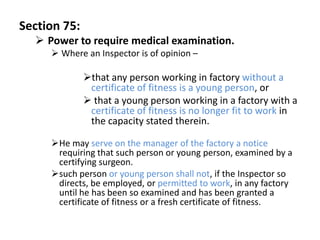 Section 75:
   Power to require medical examination.
      Where an Inspector is of opinion –

              that any person working in factory without a
               certificate of fitness is a young person, or
               that a young person working in a factory with a
               certificate of fitness is no longer fit to work in
               the capacity stated therein.

     He may serve on the manager of the factory a notice
      requiring that such person or young person, examined by a
      certifying surgeon.
     such person or young person shall not, if the Inspector so
      directs, be employed, or permitted to work, in any factory
      until he has been so examined and has been granted a
      certificate of fitness or a fresh certificate of fitness.
 