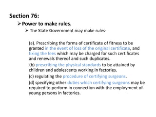 Section 76:
  Power to make rules.
      The State Government may make rules-

       (a). Prescribing the forms of certificate of fitness to be
       granted in the event of loss of the original certificate, and
       fixing the fees which may be charged for such certificates
       and renewals thereof and such duplicates.
       (b) prescribing the physical standards to be attained by
       children and adolescents working in factories.
       (c) regulating the procedure of certifying surgeons.
       (d) specifying other duties which certifying surgeons may be
       required to perform in connection with the employment of
       young persons in factories.
 