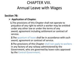 CHAPTER VIII.
           Annual Leave with Wages
Section 78:
    Application of Chapter.
    1.The provisions of this Chapter shall not operate to
     prejudice of any right to which a worker may be entitled
     under any other law or under the terms of any
     award, agreement including settlement or contract of
     service.
     2.The quantum of leave shall be in accordance with such
     award, agreement or contract of service.
     3.The provisions of this Chapter shall not apply to workers
     in any factory of any railway administered by the
     Government, who are governed by leave rules approved
     by the Central Government.
 