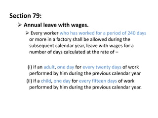 Section 79:
   Annual leave with wages.
      Every worker who has worked for a period of 240 days
      or more in a factory shall be allowed during the
      subsequent calendar year, leave with wages for a
      number of days calculated at the rate of –

      (i) if an adult, one day for every twenty days of work
       performed by him during the previous calendar year
     (ii) if a child, one day for every fifteen days of work
       performed by him during the previous calendar year.
 