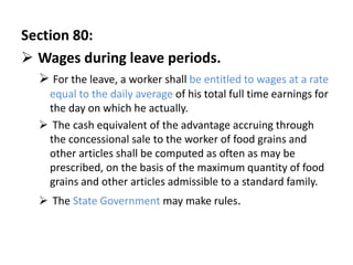 Section 80:
 Wages during leave periods.
   For the leave, a worker shall be entitled to wages at a rate
   equal to the daily average of his total full time earnings for
   the day on which he actually.
   The cash equivalent of the advantage accruing through
   the concessional sale to the worker of food grains and
   other articles shall be computed as often as may be
   prescribed, on the basis of the maximum quantity of food
   grains and other articles admissible to a standard family.
   The State Government may make rules.
 