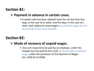 Section 81:
   Payment in advance in certain cases.
         A worker who has been allowed leave for not less than four
          days, in the case of an adult, and five days, in the case of a
          child, shall, before his leave begins, be paid the wages due for
          the periods of the leave allowed.


Section 82:
   Mode of recovery of unpaid wages.
         Any sum required to be paid by an employer, under this
         Chapter but not paid by him, shall be recoverable as delayed
         wages under the provisions of the Payment of Wages
         Act, 1936 (IV of 1936).
 