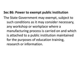 Sec 86: Power to exempt public institution
The State Government may exempt, subject to
  such conditions as it may consider necessary,
  any workshop or workplace where a
  manufacturing process is carried on and which
  is attached to a public institution maintained
  for the purposes of education training,
  research or information.
 
