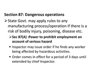 Section 87: Dangerous operations
State Govt. may apply rules to any
  manufacturing process/operation if there is a
  risk of bodily injury, poisoning, disease etc.
  Sec 87(A) :Power to prohibit employment on
    account of serious hazard
   Inspector may issue order if he finds any worker
    being affected by hazardous activities.
   Order comes in effect for a period of 3 days until
    extended by chief Inspector.
 