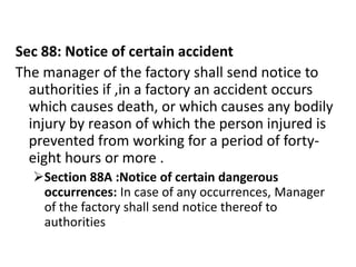 Sec 88: Notice of certain accident
The manager of the factory shall send notice to
  authorities if ,in a factory an accident occurs
  which causes death, or which causes any bodily
  injury by reason of which the person injured is
  prevented from working for a period of forty-
  eight hours or more .
  Section 88A :Notice of certain dangerous
   occurrences: In case of any occurrences, Manager
   of the factory shall send notice thereof to
   authorities
 