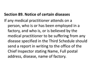 Section 89. Notice of certain diseases
If any medical practitioner attends on a
   person, who is or has been employed in a
   factory, and who is, or is believed by the
   medical practitioner to be suffering from any
   disease specified in the Third Schedule should
   send a report in writing to the office of the
   Chief Inspector stating Name, Full postal
   address, disease, name of factory.
 