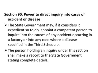 Section 90. Power to direct inquiry into cases of
  accident or disease
 The State Government may, if it considers it
  expedient so to do, appoint a competent person to
  inquire into the causes of any accident occurring in
  a factory or into any case where a disease
  specified in the Third Schedule.
 The person holding an inquiry under this section
  shall make a report to the State Government
  stating complete details.
 