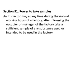 Section 91. Power to take samples
An Inspector may at any time during the normal
  working hours of a factory, after informing the
  occupier or manager of the factory take a
  sufficient sample of any substance used or
  intended to be used in the factory.
 