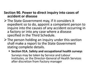 Section 90. Power to direct inquiry into cases of
  accident or disease
 The State Government may, if it considers it
  expedient so to do, appoint a competent person to
  inquire into the causes of any accident occurring in
  a factory or into any case where a disease
  specified in the Third Schedule.
 The person holding an inquiry under this section
  shall make a report to the State Government
  stating complete details.
    Section 91A. Safety and occupational health surveys
     Surveys may be taken by Service and Labour
     Institutes, or the Director-General of Health Services
     after discretion from Factory manager
 