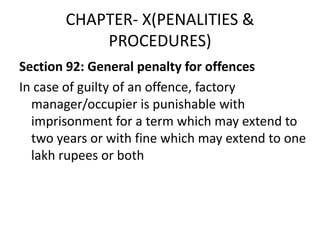 CHAPTER- X(PENALITIES &
           PROCEDURES)
Section 92: General penalty for offences
In case of guilty of an offence, factory
  manager/occupier is punishable with
  imprisonment for a term which may extend to
  two years or with fine which may extend to one
  lakh rupees or both
 