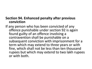 Section 94. Enhanced penalty after previous
   conviction
If any person who has been convicted of any
   offence punishable under section 92 is again
   found guilty of an offence involving a
   contravention shall be punishable on a
   subsequent conviction with imprisonment for a
   term which may extend to three years or with
   fine, which shall not be less than ten thousand
   rupees but which may extend to two lakh rupees
   or with both.
 