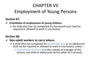 CHAPTER VII
       Employment of Young Persons
Section 67:
 Prohibition of employment of young children.
    No child who has not completed his fourteenth year shall be
     required or allowed to work in any factory.

Section 68:
 Non-adult workers to carry tokens.
    A child who has completed his fourteenth year or an adolescent
     shall not be required or allowed to work in any factory, unless –
       A certificate of fitness is in the custody of manager of the
        factory, and child or adolescent carries while he is at work.
 