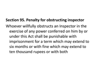Section 95. Penalty for obstructing inspector
Whoever willfully obstructs an Inspector in the
  exercise of any power conferred on him by or
  under this Act shall be punishable with
  imprisonment for a term which may extend to
  six months or with fine which may extend to
  ten thousand rupees or with both
 